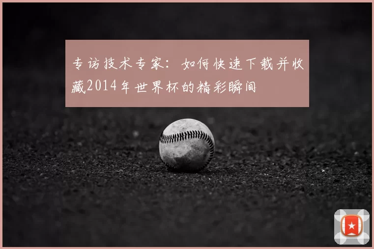 专访技术专家:如何快速下载并收藏2014年世界杯的精彩瞬间