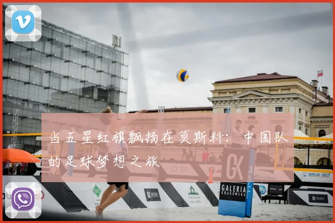 当五星红旗飘扬在莫斯科:中国队的足球梦想之旅