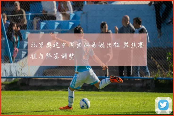 北京奥运中国女排备战出征 聚焦赛程与阵容调整