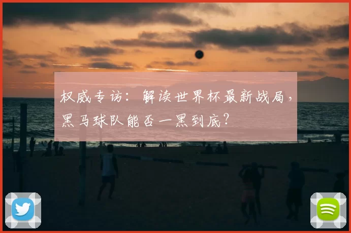 权威专访：解读世界杯最新战局，黑马球队能否一黑到底？