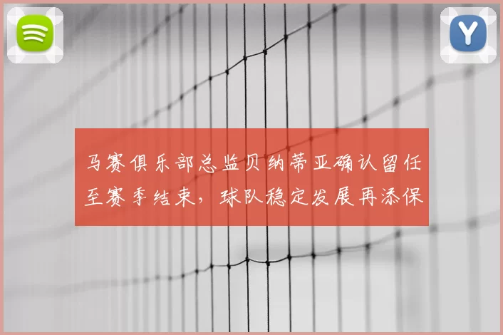 马赛俱乐部总监贝纳蒂亚确认留任至赛季结束,球队稳定发展再添保障