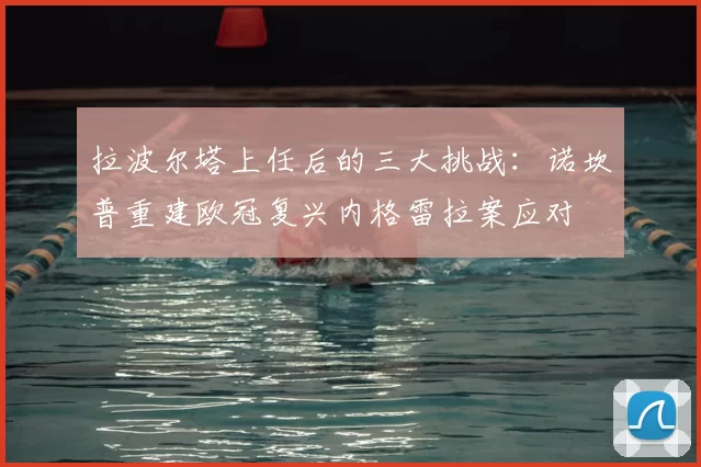 拉波尔塔上任后的三大挑战:诺坎普重建欧冠复兴内格雷拉案应对