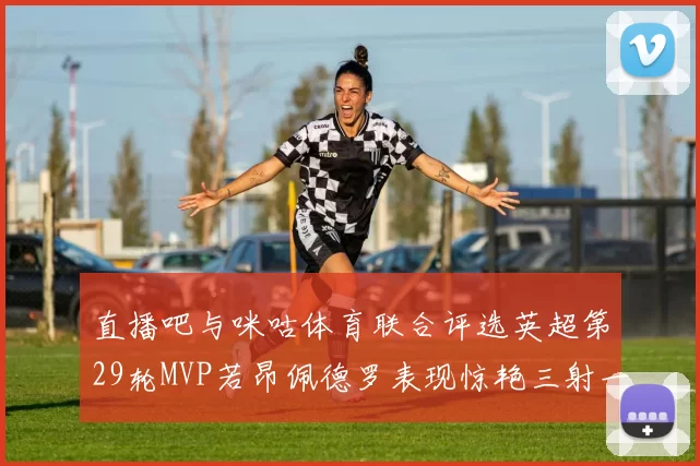 直播吧与咪咕体育联合评选英超第29轮MVP若昂佩德罗表现惊艳三射一传助球队获胜