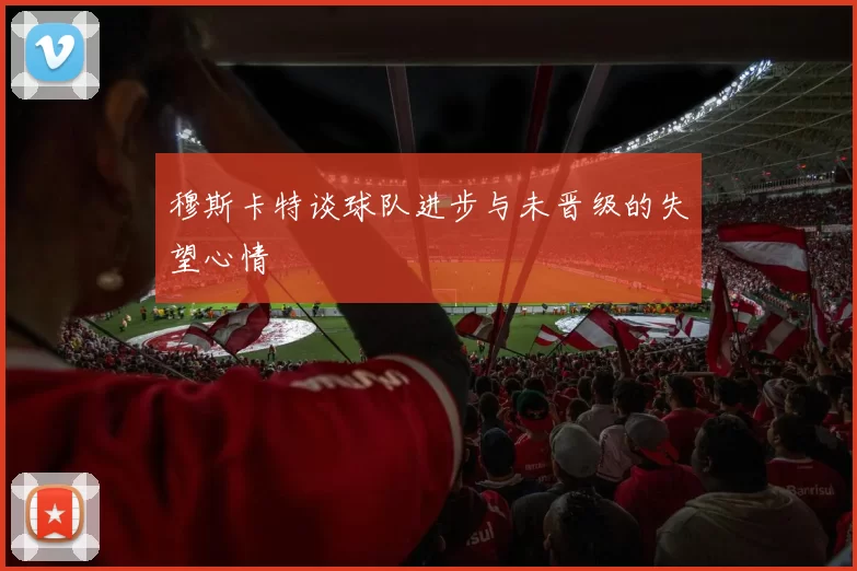 穆斯卡特谈球队进步与未晋级的失望心情