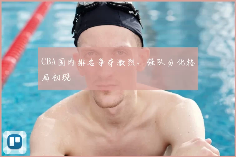 CBA国内排名争夺激烈,强队分化格局初现