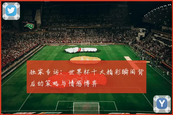 独家专访：世界杯十大精彩瞬间背后的策略与情感博弈