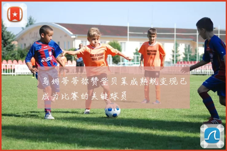 乌姆蒂蒂称赞登贝莱成熟蜕变现已成为比赛的关键球员