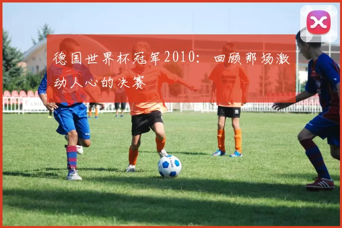 德国世界杯冠军2010:回顾那场激动人心的决赛