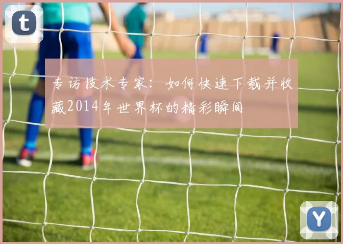 专访技术专家：如何快速下载并收藏2014年世界杯的精彩瞬间