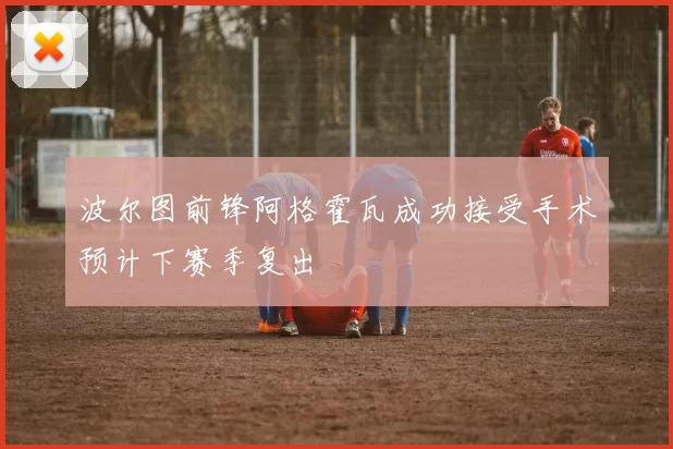 波尔图前锋阿格霍瓦成功接受手术预计下赛季复出