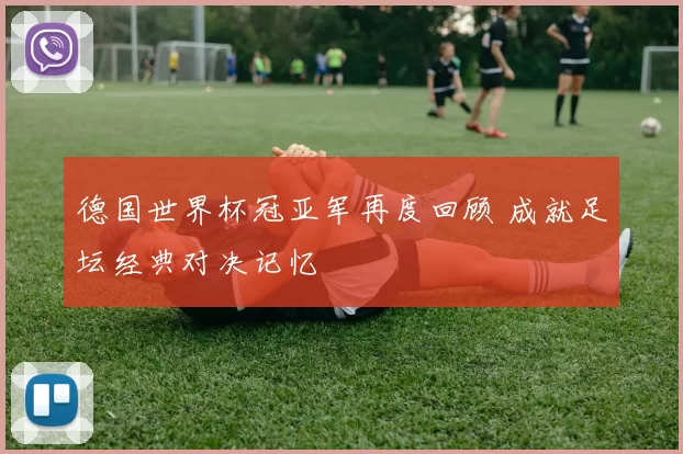 德国世界杯冠亚军再度回顾 成就足坛经典对决记忆