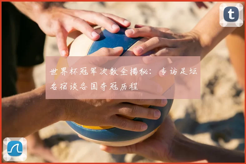 世界杯冠军次数全揭秘:专访足坛名宿谈各国夺冠历程