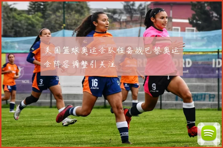 美国篮球奥运会队伍备战巴黎奥运会阵容调整引关注