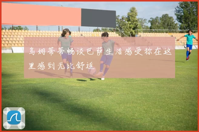 乌姆蒂蒂畅谈巴萨生活感受称在这里感到无比舒适