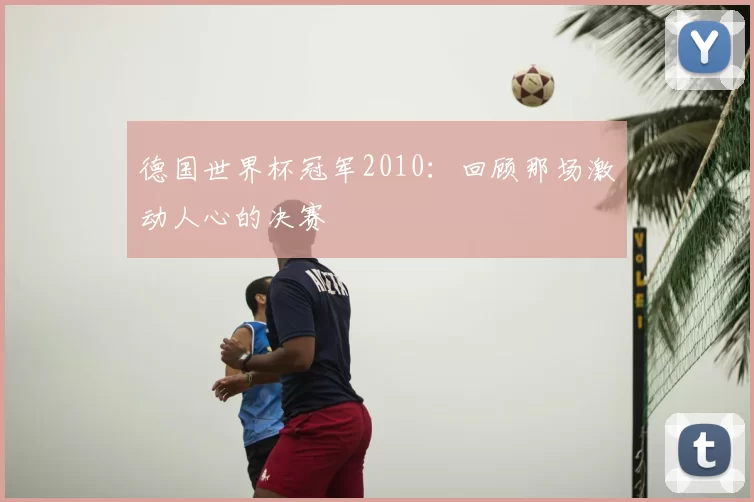 德国世界杯冠军2010:回顾那场激动人心的决赛