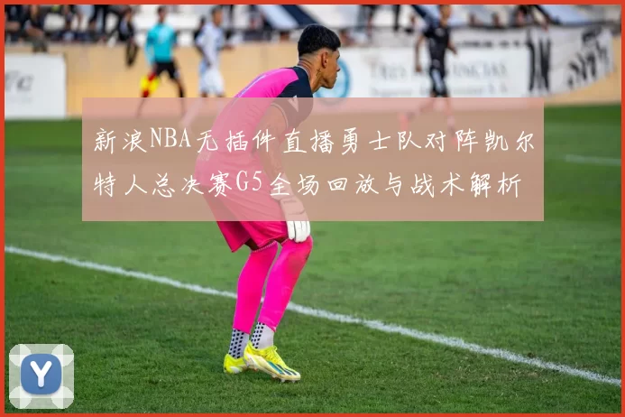 新浪NBA无插件直播勇士队对阵凯尔特人总决赛G5全场回放与战术解析