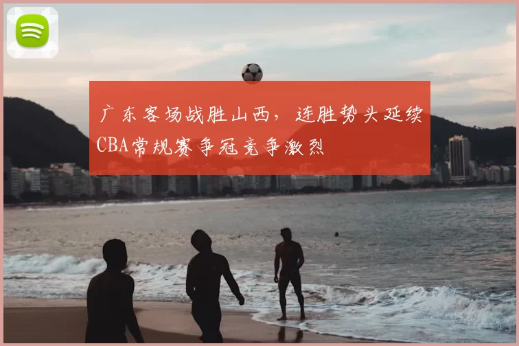 广东客场战胜山西，连胜势头延续CBA常规赛争冠竞争激烈