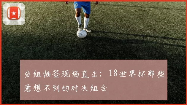 分组抽签现场直击：18世界杯那些意想不到的对决组合