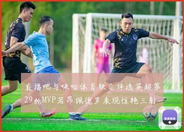 直播吧与咪咕体育联合评选英超第29轮MVP若昂佩德罗表现惊艳三射一传助球队获胜