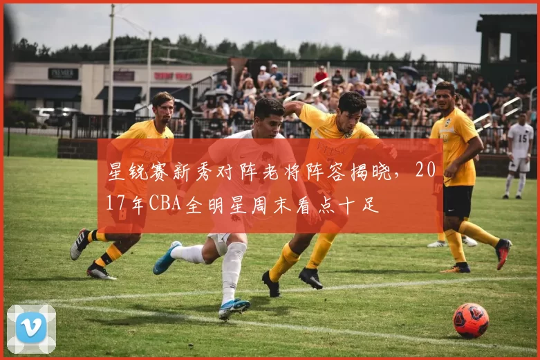 星锐赛新秀对阵老将阵容揭晓，2017年CBA全明星周末看点十足