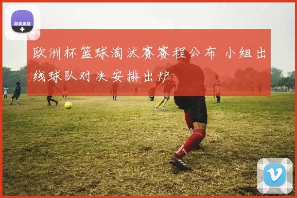 欧洲杯篮球淘汰赛赛程公布 小组出线球队对决安排出炉