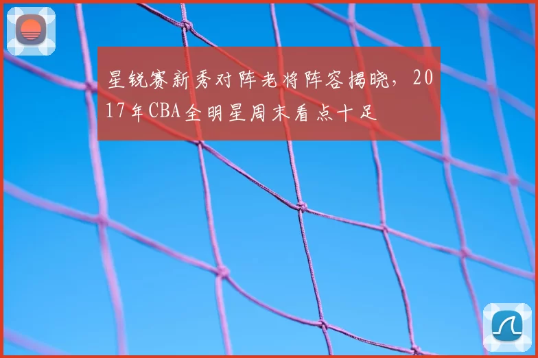 星锐赛新秀对阵老将阵容揭晓，2017年CBA全明星周末看点十足