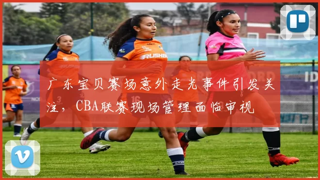 广东宝贝赛场意外走光事件引发关注，CBA联赛现场管理面临审视