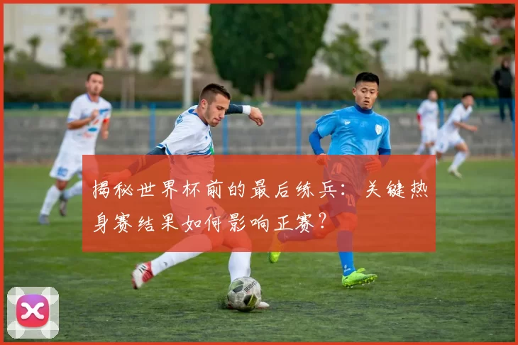 揭秘世界杯前的最后练兵：关键热身赛结果如何影响正赛？