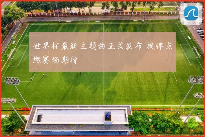 世界杯最新主题曲正式发布 旋律点燃赛场期待