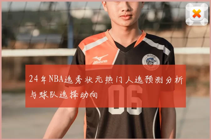 24年NBA选秀状元热门人选预测分析与球队选择动向