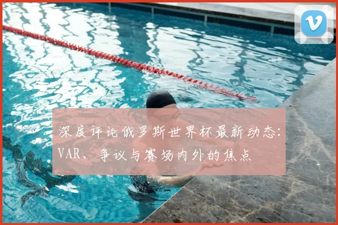 深度评论俄罗斯世界杯最新动态:VAR、争议与赛场内外的焦点