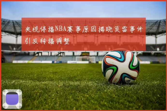 央视停播NBA赛事原因揭晓莫雷事件引发转播调整