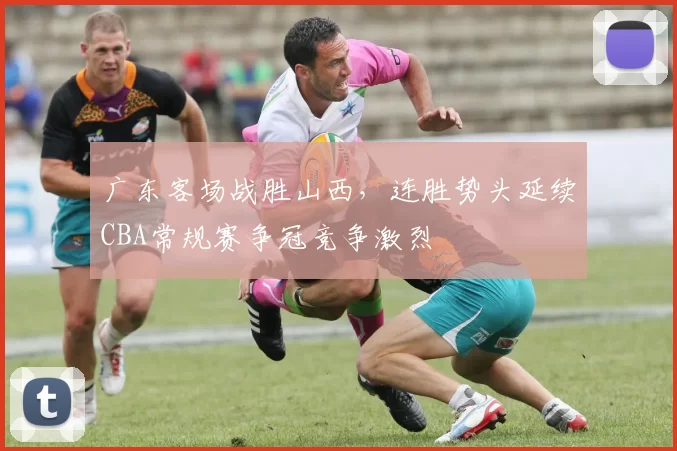 广东客场战胜山西，连胜势头延续CBA常规赛争冠竞争激烈