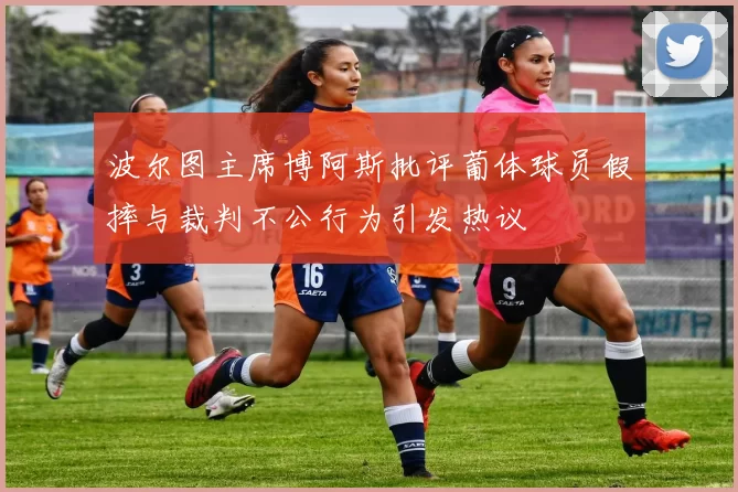 波尔图主席博阿斯批评葡体球员假摔与裁判不公行为引发热议