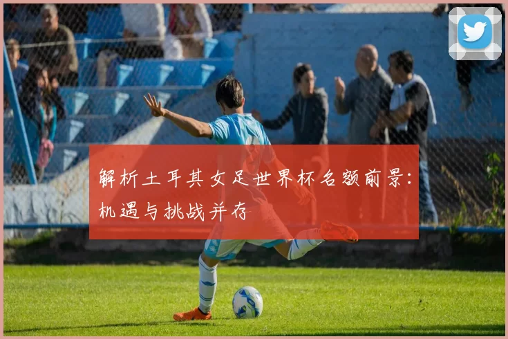 解析土耳其女足世界杯名额前景:机遇与挑战并存