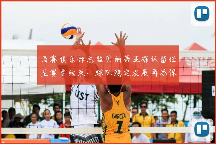马赛俱乐部总监贝纳蒂亚确认留任至赛季结束,球队稳定发展再添保障