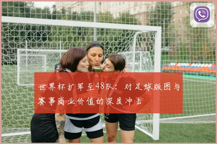 世界杯扩军至48队：对足球版图与赛事商业价值的深度冲击