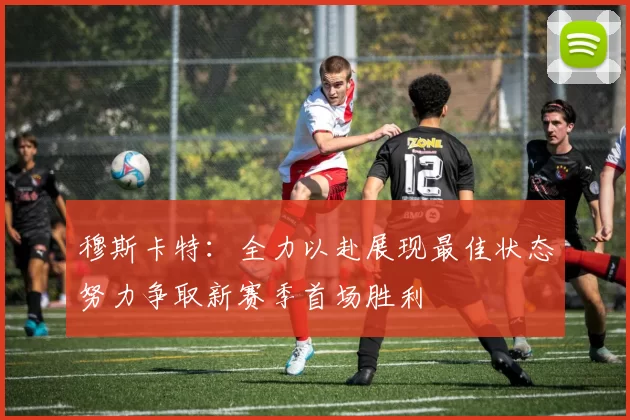 穆斯卡特：全力以赴展现最佳状态努力争取新赛季首场胜利