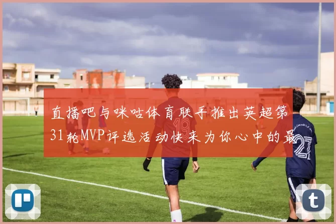 直播吧与咪咕体育联手推出英超第31轮MVP评选活动快来为你心中的最佳球员投票