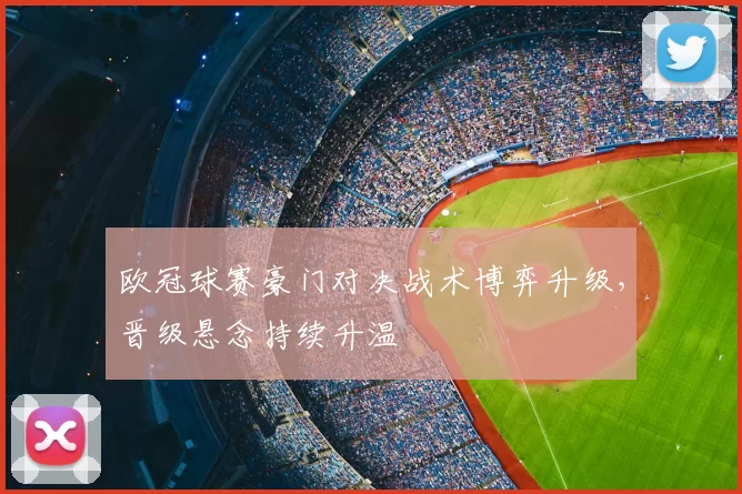 欧冠球赛豪门对决战术博弈升级，晋级悬念持续升温