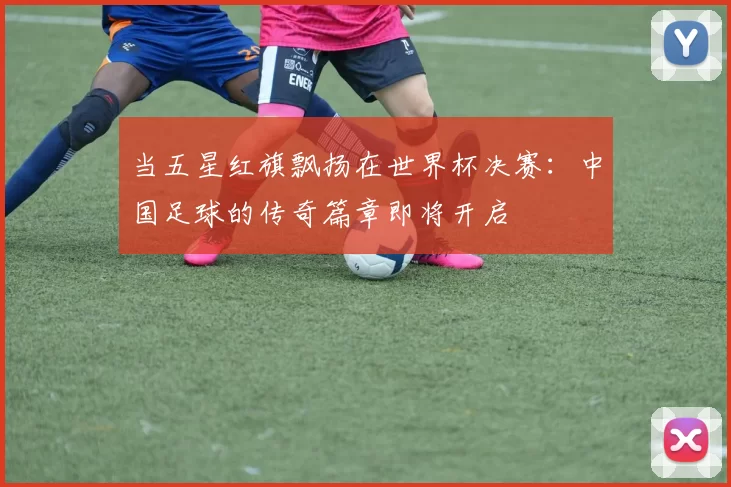 当五星红旗飘扬在世界杯决赛：中国足球的传奇篇章即将开启