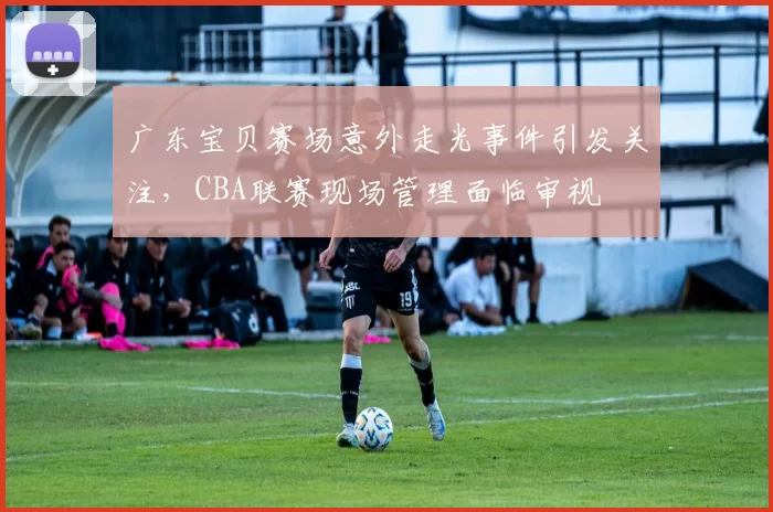 广东宝贝赛场意外走光事件引发关注，CBA联赛现场管理面临审视