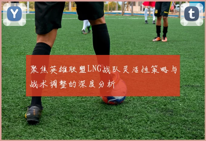 聚焦英雄联盟LNG战队灵活性策略与战术调整的深度分析