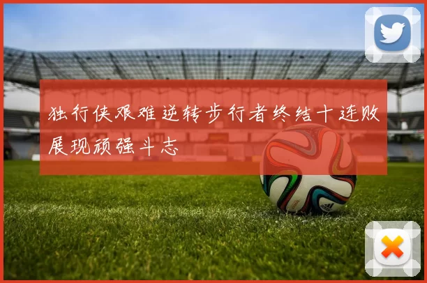 独行侠艰难逆转步行者终结十连败展现顽强斗志