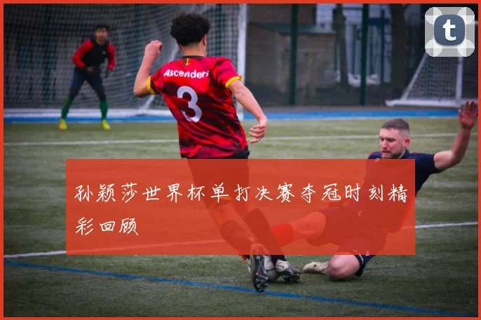 孙颖莎世界杯单打决赛夺冠时刻精彩回顾