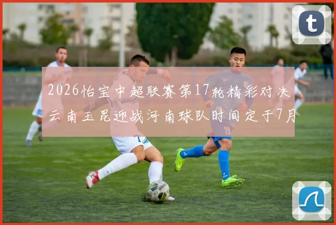 2026怡宝中超联赛第17轮精彩对决云南玉昆迎战河南球队时间定于7月3日晚上20点