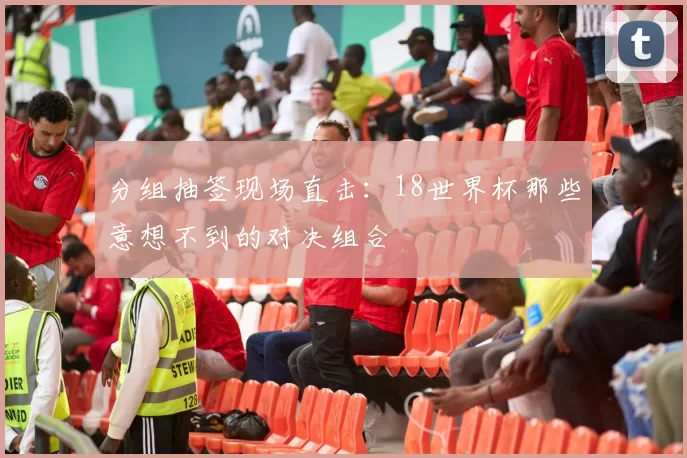 分组抽签现场直击：18世界杯那些意想不到的对决组合