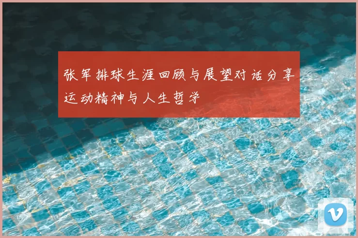 张军排球生涯回顾与展望对话分享运动精神与人生哲学