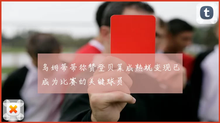 乌姆蒂蒂称赞登贝莱成熟蜕变现已成为比赛的关键球员