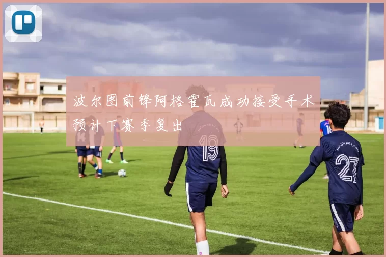 波尔图前锋阿格霍瓦成功接受手术预计下赛季复出